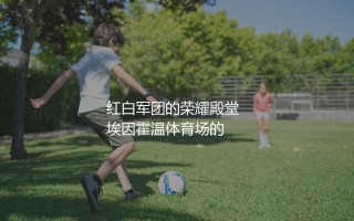 埃因霍温多少次荷甲冠军？红白军团的荣耀殿堂