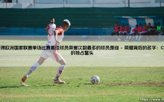 欧洲国家联赛单场最佳之王是谁？- 探寻「获得欧洲国家联赛单场比赛最佳球员荣誉次数最多的球员」的传奇