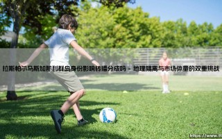 拉斯帕尔马斯加那利群岛身份影响转播分成吗？解析岛屿身份对西甲转播分成的深层影响