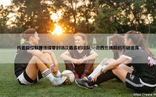 丹麦超级联赛连续零封场次最多的球队——防守艺术的巅峰纪录