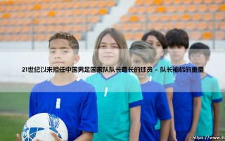 21世纪以来担任中国男足国家队队长最长的球员：责任与传承的象征