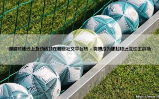 挪超球迷线上互动话题引爆社交平台，探秘挪超球迷社交平台的互动热潮