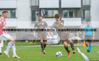 西甲联赛客场球衣设计由球迷投票决定过吗？探索球迷与俱乐部的情感纽带