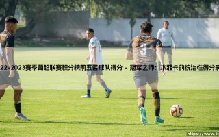 2022-2023赛季葡超联赛积分榜前五名球队得分解析：2022-2023赛季葡超争冠集团的得分风云录