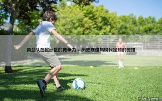 荷兰队在欧洲区的竞争力：橙色风暴的复兴与挑战