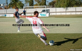布拉加队葡超联赛冬歇期：黄金调整期还是赛季转折点？