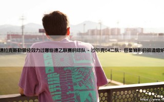 德拉克斯勒的德乙足迹：探寻天才中场曾效力的次级联赛球队