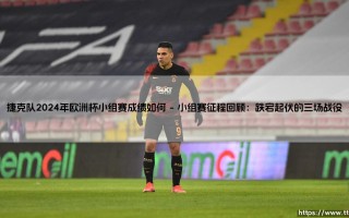 捷克队2024年欧洲杯小组赛成绩如何：东欧铁骑的征程与挑战