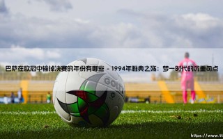 巴萨在欧冠中输掉决赛的年份有哪些？深度盘点那些失落的欧冠决赛记忆
