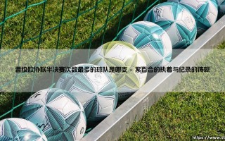 晋级欧协联半决赛次数最多的球队是哪支？冠军底蕴与新兴赛道的博弈