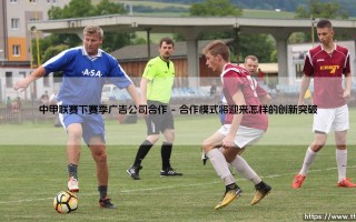 中甲联赛下赛季广告公司合作开启全新商业篇章