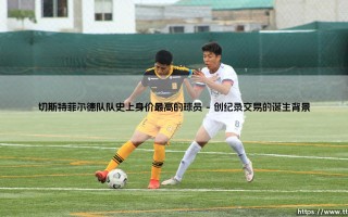 切斯特菲尔德队队史上身价最高的球员：一个标志性的交易与时代的印记