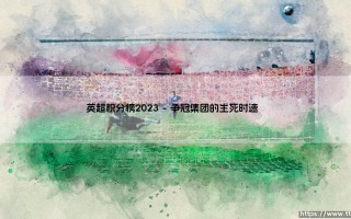 英超积分榜2023：激情角逐谁主沉浮？「英超积分榜2023」终极解析