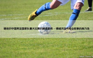 媒体对中国男足国家队重大比赛的解读差异：一场舆论场的多维镜鉴