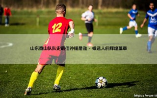 山东泰山队队史最佳外援是谁？探寻橙衣军团的传奇面孔
