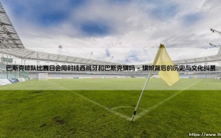 巴斯克球队比赛日会同时挂西班牙和巴斯克旗吗？一场比赛，两面旗帜的象征与故事