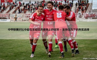 中甲联赛对比中超，在年轻球员使用上真有优势吗？——深入探讨「次级联赛」的青春舞台