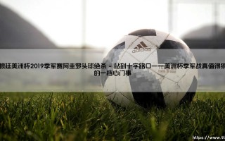 阿根廷美洲杯2019季军赛：亚戈的头球绝杀是一种怎样的救赎？，「再见，就是遇见」潘帕斯雄鹰在冲锋中打破宿命