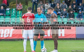 地拉那游击队（Partizani Tirana）足球俱乐部简介：冠绝阿尔巴尼亚的足坛劲旅，百年峥嵘岁月铸就的铁血战魂