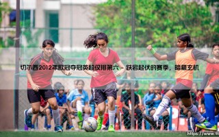切尔西2012年欧冠夺冠英超仅排第六：一段不可思议的蓝军传奇