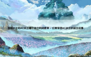国际米兰和AC米兰谁更资深？揭秘「米兰双雄」百年恩怨的起点：究竟哪个俱乐部成立时间更早