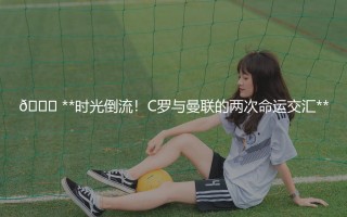 📅 C罗什么时候去的曼联？时光倒流！C罗与曼联的两次命运交汇