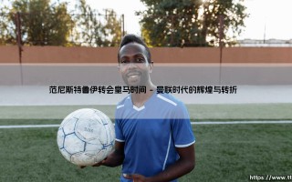范尼斯特鲁伊转会皇马时间：红魔传奇的伯纳乌之路 - 命运何时开启新篇章？