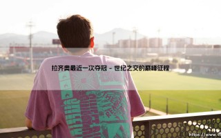 拉齐奥最近一次夺冠：蓝鹰荣耀时刻的深情回望与拉齐奥最近一次夺冠的历史意义