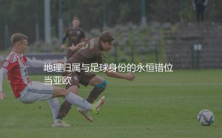 哈萨克斯坦队在欧洲足坛算几流？地理归属与足球身份的永恒错位