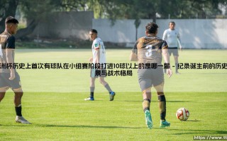 欧洲杯历史性突破：首次小组赛10球以上的传奇，哪一届赛事缔造了这进攻狂潮？