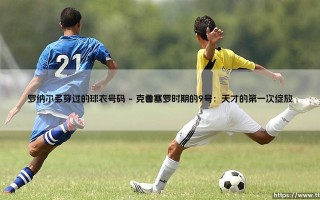 罗纳尔多穿过的球衣号码：一代传奇背后的数字密码