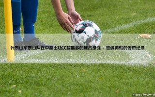 谁是为山东泰山出场中超次数最多的球员？——揭秘队史传奇「出场王」的绿茵故事