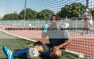 亚洲绿茵场上的身高长城：中国男足球员的平均身高处于什么水平？中国男足球员的平均身高在亚洲处于什么水平？