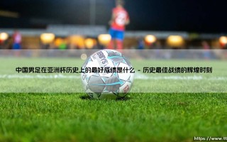 中国男足亚洲杯战绩回顾：探寻国足在亚洲杯历史上的最好成绩