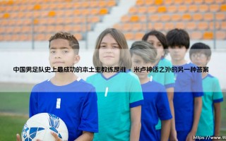 中国男足队史上最成功的本土主教练是谁？当胜利与遗憾交织时我们如何定义"成功"