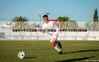 单赛季中甲失球数最少的守门员是谁？揭秘铁闸传奇