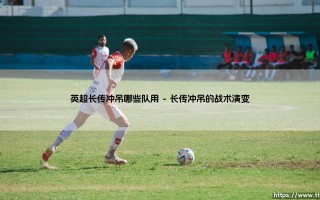 英超长传冲吊战术的现代演绎：哪些球队仍在坚持？