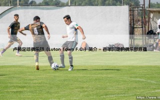 卢顿足球俱乐部（Luton Town F.C.）简介：一支草根豪门的逆袭史诗