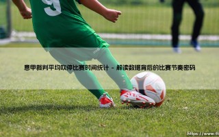 意甲裁判平均吹停比赛时间统计：绿茵场上的“隐形导演”