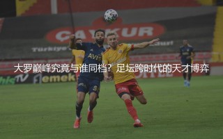 大罗巅峰究竟与谁同档？足坛跨时代的天才博弈
