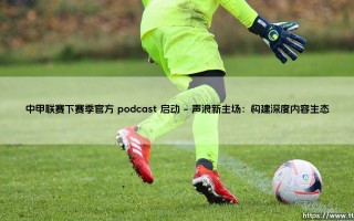 中甲联赛下赛季官方 podcast 启动：聆听绿茵之声，中甲联赛播客时代正式开启