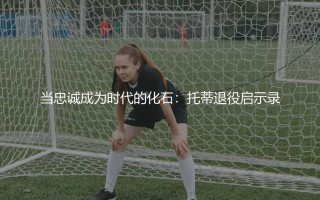 托蒂啥时候退役的？当忠诚成为时代的化石:托蒂退役启示录