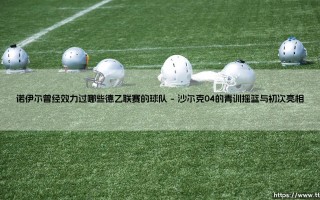 诺伊尔的早期足迹：他曾效力过哪些德乙联赛的球队？「世界门神」的起点探秘