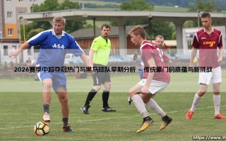 2026赛季中超夺冠热门与黑马球队早期分析(足球全知道)