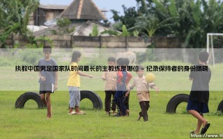 执教中国男足国家队时间最长的主教练：谁在风暴中心坚守最久？