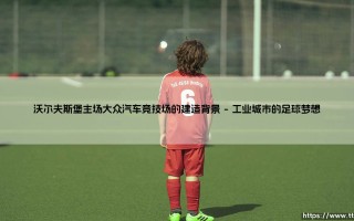 沃尔夫斯堡主场大众汽车竞技场的建造背景：一座球场如何成为城市的名片？