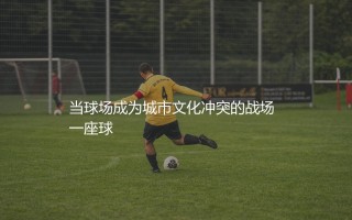 斯图加特主场叫什么？当球场成为城市文化冲突的战场