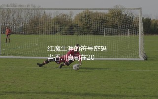 香川真司在曼联穿几号球衣？香川真司红魔生涯的符号密码