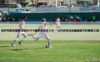 哈萨克斯坦国家足球队FIFA最高排名多少位：一段跨越地理与梦想的足球旅程