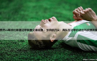 昂热vs斯特拉斯堡法甲联赛交锋成绩：一场北法与西部的法甲恩怨实录